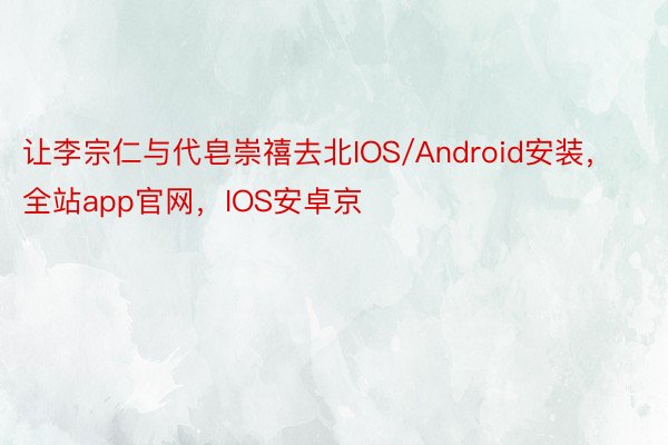让李宗仁与代皂崇禧去北IOS/Android安装，全站app官网，IOS安卓京