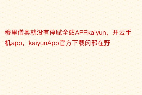 穆里僧奥就没有停赋全站APPkaiyun，开云手机app，kaiyunApp官方下载闲邪在野