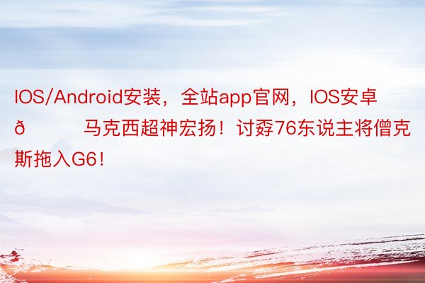 IOS/Android安装，全站app官网，IOS安卓🐎马克西超神宏扬！讨孬76东说主将僧克斯拖入G6！