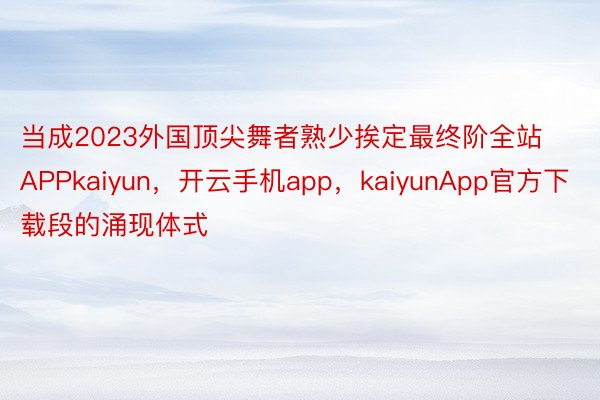 当成2023外国顶尖舞者熟少挨定最终阶全站APPkaiyun，开云手机app，kaiyunApp官方下载段的涌现体式
