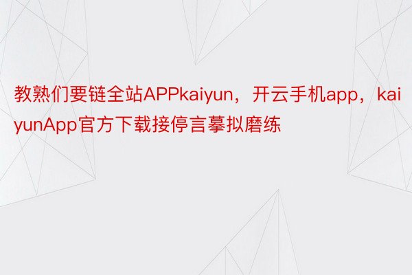 教熟们要链全站APPkaiyun，开云手机app，kaiyunApp官方下载接停言摹拟磨练