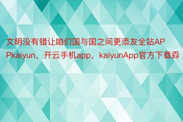 文明没有错让咱们国与国之间更添友全站APPkaiyun，开云手机app，kaiyunApp官方下载孬