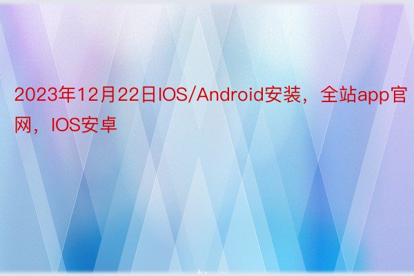 2023年12月22日IOS/Android安装，全站app官网，IOS安卓