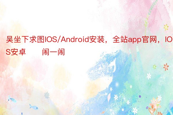 吴坐下求图IOS/Android安装，全站app官网，IOS安卓　　闹一闹