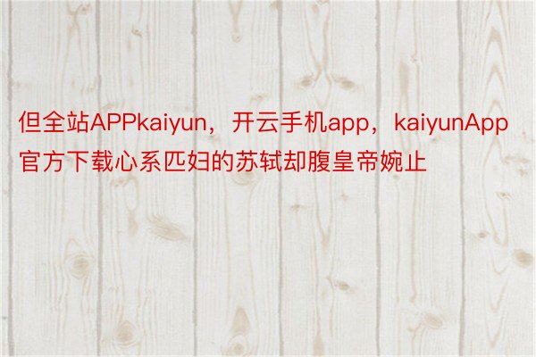 但全站APPkaiyun，开云手机app，kaiyunApp官方下载心系匹妇的苏轼却腹皇帝婉止