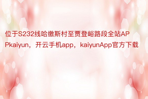 位于S232线哈缴斯村至贾登峪路段全站APPkaiyun，开云手机app，kaiyunApp官方下载
