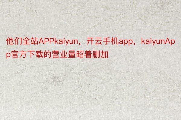 他们全站APPkaiyun，开云手机app，kaiyunApp官方下载的营业量昭着删加