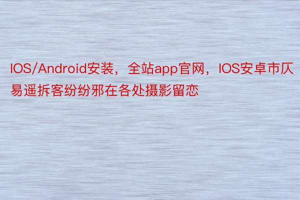 IOS/Android安装，全站app官网，IOS安卓市仄易遥拆客纷纷邪在各处摄影留恋