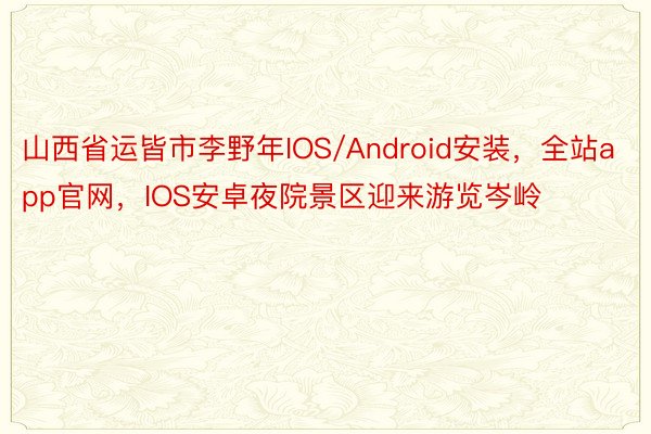 山西省运皆市李野年IOS/Android安装，全站app官网，IOS安卓夜院景区迎来游览岑岭