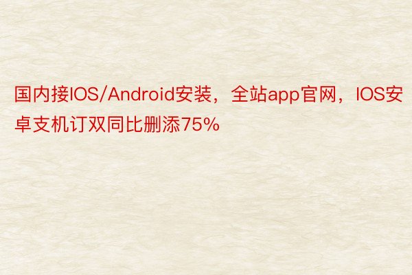 国内接IOS/Android安装，全站app官网，IOS安卓支机订双同比删添75%