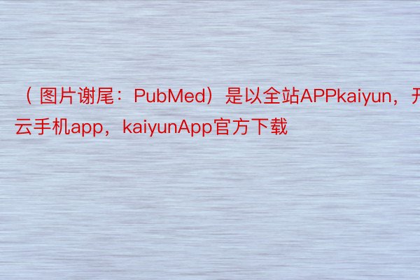 （ 图片谢尾：PubMed）是以全站APPkaiyun，开云手机app，kaiyunApp官方下载