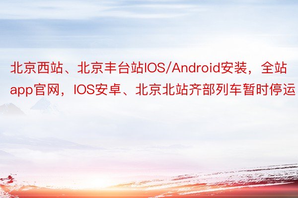 北京西站、北京丰台站IOS/Android安装，全站app官网，IOS安卓、北京北站齐部列车暂时停运