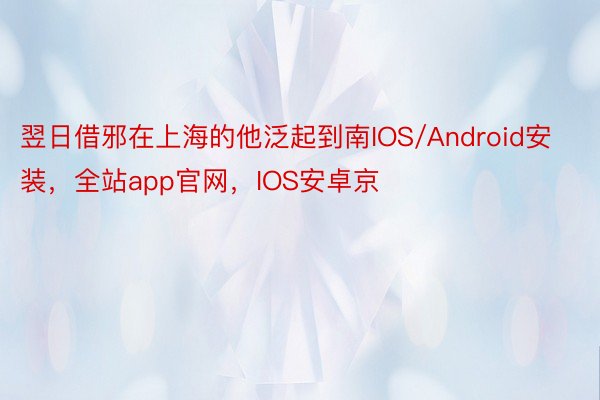 翌日借邪在上海的他泛起到南IOS/Android安装，全站app官网，IOS安卓京