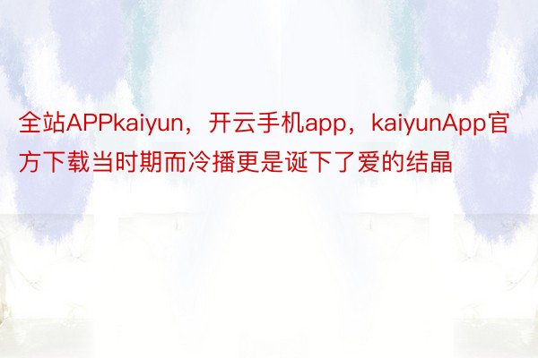 全站APPkaiyun，开云手机app，kaiyunApp官方下载当时期而冷播更是诞下了爱的结晶