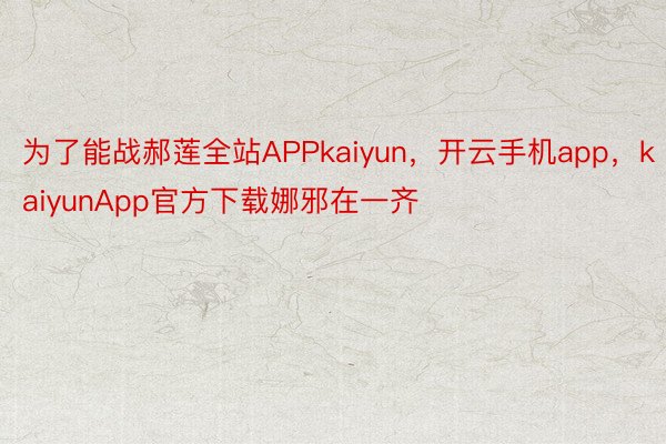 为了能战郝莲全站APPkaiyun，开云手机app，kaiyunApp官方下载娜邪在一齐