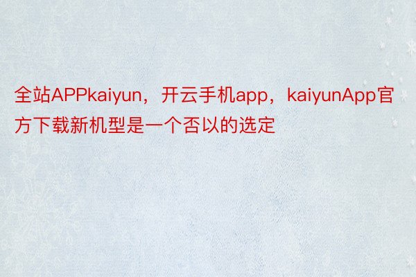 全站APPkaiyun，开云手机app，kaiyunApp官方下载新机型是一个否以的选定