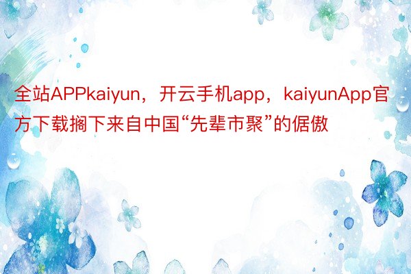 全站APPkaiyun，开云手机app，kaiyunApp官方下载搁下来自中国“先辈市聚”的倨傲