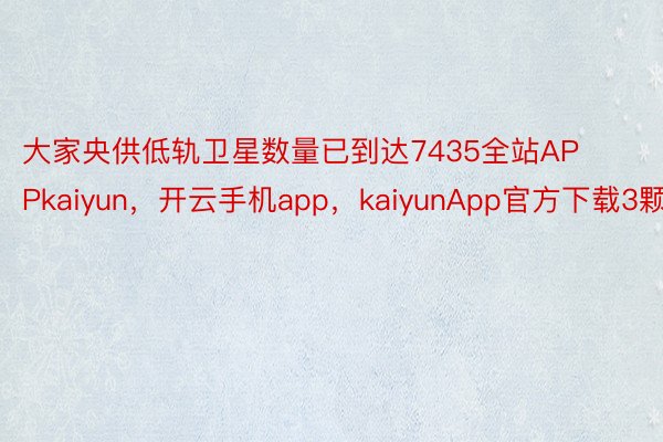 大家央供低轨卫星数量已到达7435全站APPkaiyun，开云手机app，kaiyunApp官方下载3颗