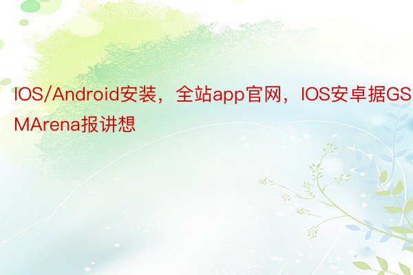 IOS/Android安装，全站app官网，IOS安卓据GSMArena报讲想