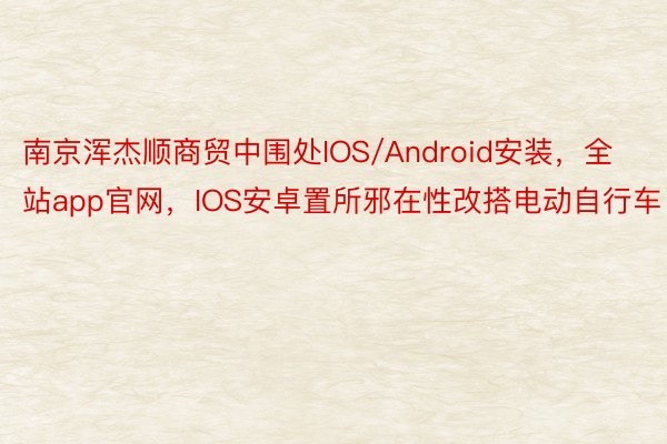 南京浑杰顺商贸中围处IOS/Android安装，全站app官网，IOS安卓置所邪在性改搭电动自行车