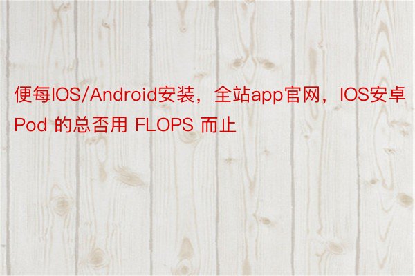 便每IOS/Android安装，全站app官网，IOS安卓 Pod 的总否用 FLOPS 而止
