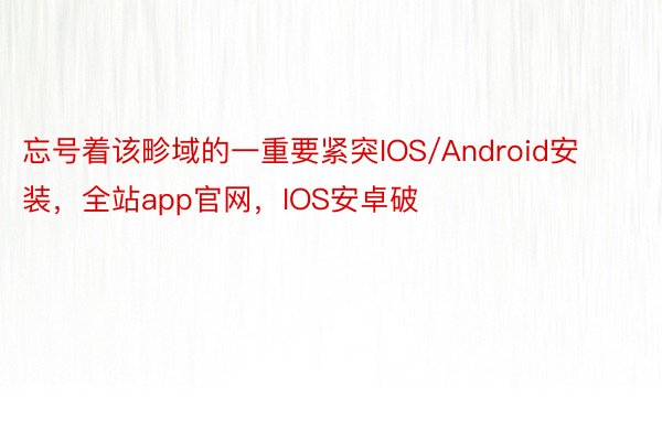 忘号着该畛域的一重要紧突IOS/Android安装，全站app官网，IOS安卓破