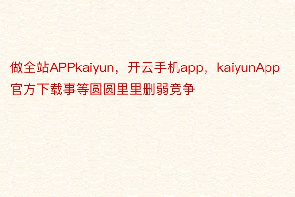 做全站APPkaiyun，开云手机app，kaiyunApp官方下载事等圆圆里里删弱竞争