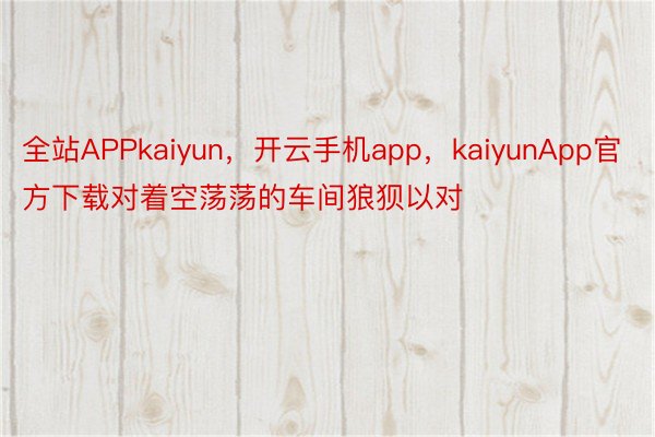 全站APPkaiyun，开云手机app，kaiyunApp官方下载对着空荡荡的车间狼狈以对