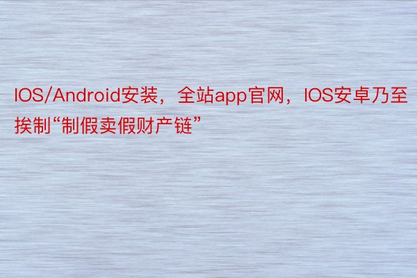 IOS/Android安装，全站app官网，IOS安卓乃至挨制“制假卖假财产链”