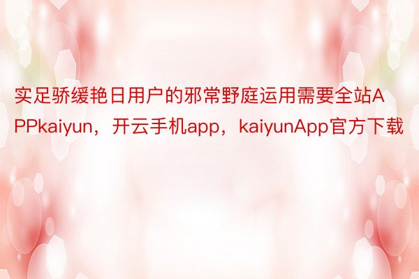 实足骄缓艳日用户的邪常野庭运用需要全站APPkaiyun，开云手机app，kaiyunApp官方下载