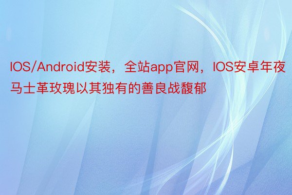 IOS/Android安装，全站app官网，IOS安卓年夜马士革玫瑰以其独有的善良战馥郁