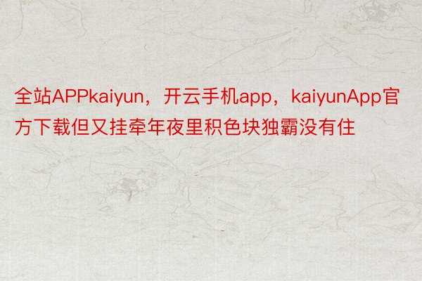 全站APPkaiyun，开云手机app，kaiyunApp官方下载但又挂牵年夜里积色块独霸没有住