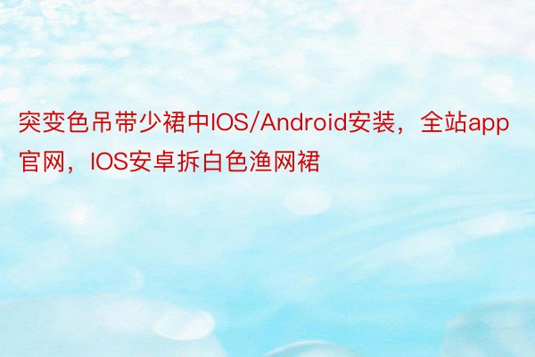 突变色吊带少裙中IOS/Android安装，全站app官网，IOS安卓拆白色渔网裙