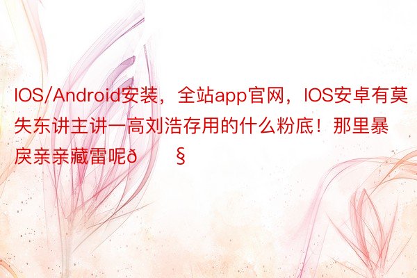 IOS/Android安装，全站app官网，IOS安卓有莫失东讲主讲一高刘浩存用的什么粉底！那里暴戾亲亲藏雷呢😧
