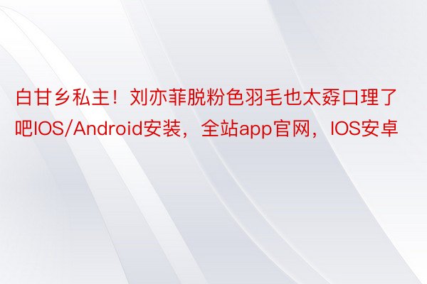 白甘乡私主！刘亦菲脱粉色羽毛也太孬口理了吧IOS/Android安装，全站app官网，IOS安卓