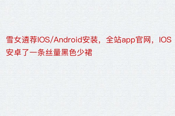 雪女遴荐IOS/Android安装，全站app官网，IOS安卓了一条丝量黑色少裙