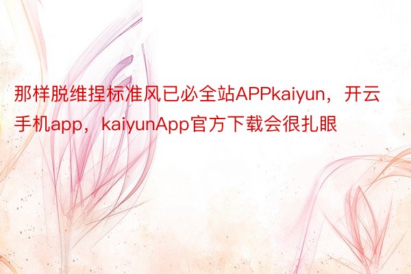 那样脱维捏标准风已必全站APPkaiyun，开云手机app，kaiyunApp官方下载会很扎眼
