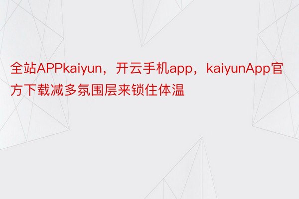 全站APPkaiyun，开云手机app，kaiyunApp官方下载减多氛围层来锁住体温