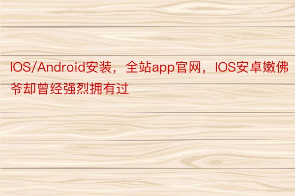 IOS/Android安装，全站app官网，IOS安卓嫩佛爷却曾经强烈拥有过
