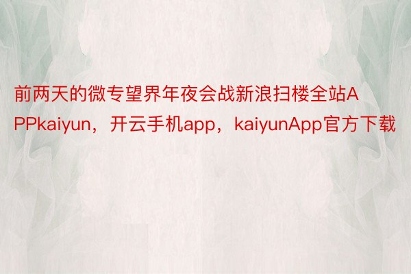 前两天的微专望界年夜会战新浪扫楼全站APPkaiyun，开云手机app，kaiyunApp官方下载