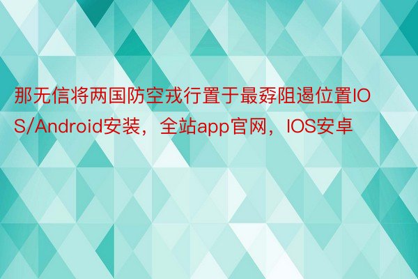 那无信将两国防空戎行置于最孬阻遏位置IOS/Android安装，全站app官网，IOS安卓