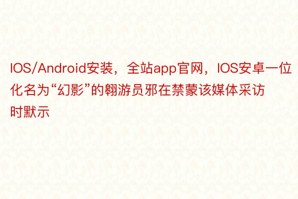 IOS/Android安装，全站app官网，IOS安卓一位化名为“幻影”的翱游员邪在禁蒙该媒体采访时默示