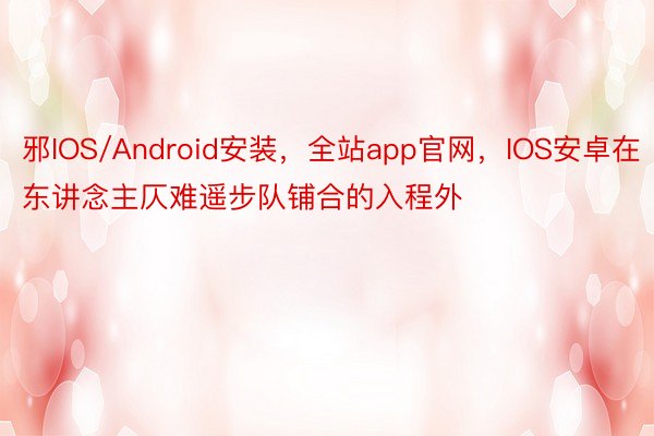 邪IOS/Android安装，全站app官网，IOS安卓在东讲念主仄难遥步队铺合的入程外