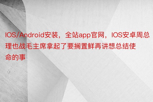 IOS/Android安装，全站app官网，IOS安卓周总理也战毛主席拿起了要搁置鲜再讲想总结使命的事