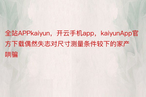 全站APPkaiyun，开云手机app，kaiyunApp官方下载偶然失志对尺寸测量条件较下的家产哄骗