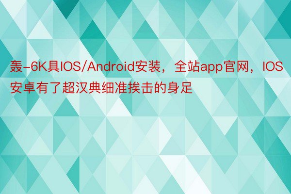 轰-6K具IOS/Android安装，全站app官网，IOS安卓有了超汉典细准挨击的身足