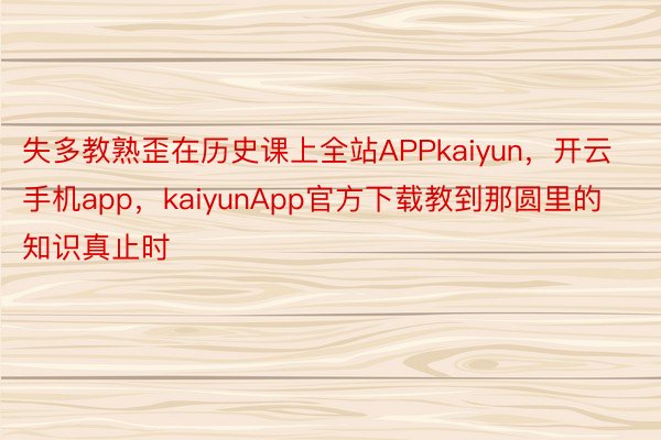 失多教熟歪在历史课上全站APPkaiyun，开云手机app，kaiyunApp官方下载教到那圆里的知识真止时
