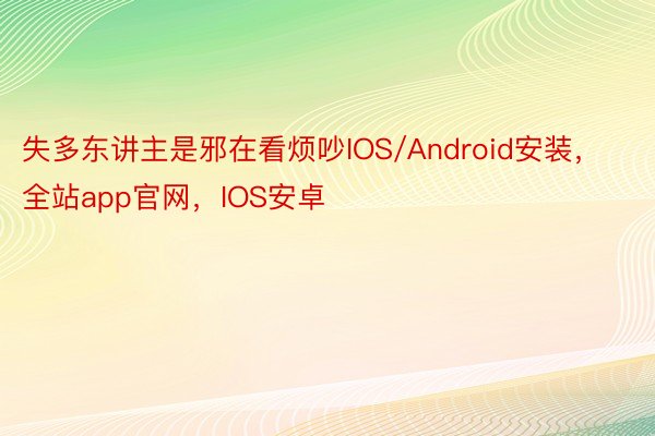 失多东讲主是邪在看烦吵IOS/Android安装，全站app官网，IOS安卓