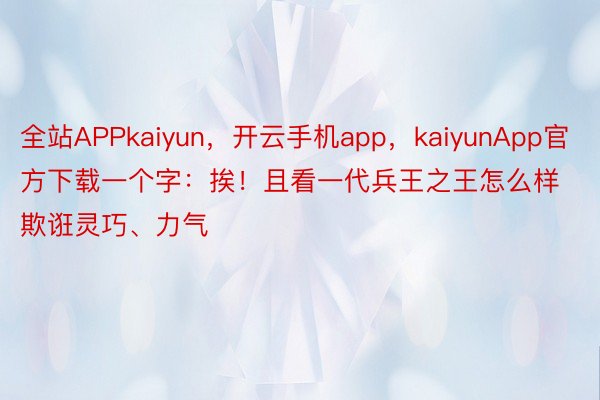 全站APPkaiyun，开云手机app，kaiyunApp官方下载一个字：挨！且看一代兵王之王怎么样欺诳灵巧、力气