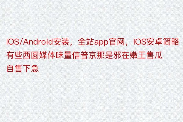IOS/Android安装，全站app官网，IOS安卓简略有些西圆媒体味量信普京那是邪在嫩王售瓜自售下急